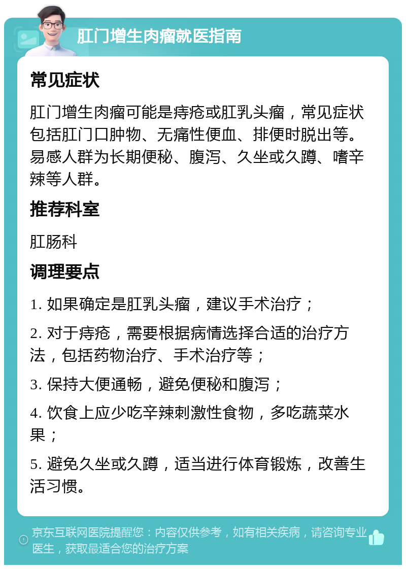 肛门增生肉瘤就医指南 常见症状 肛门增生肉瘤可能是痔疮或肛乳头瘤，常见症状包括肛门口肿物、无痛性便血、排便时脱出等。易感人群为长期便秘、腹泻、久坐或久蹲、嗜辛辣等人群。 推荐科室 肛肠科 调理要点 1. 如果确定是肛乳头瘤，建议手术治疗； 2. 对于痔疮，需要根据病情选择合适的治疗方法，包括药物治疗、手术治疗等； 3. 保持大便通畅，避免便秘和腹泻； 4. 饮食上应少吃辛辣刺激性食物，多吃蔬菜水果； 5. 避免久坐或久蹲，适当进行体育锻炼，改善生活习惯。