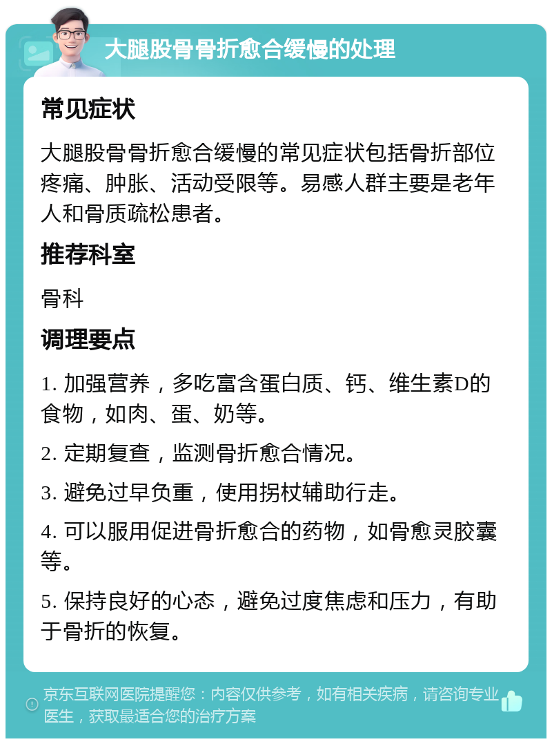 大腿股骨骨折愈合缓慢的处理 常见症状 大腿股骨骨折愈合缓慢的常见症状包括骨折部位疼痛、肿胀、活动受限等。易感人群主要是老年人和骨质疏松患者。 推荐科室 骨科 调理要点 1. 加强营养，多吃富含蛋白质、钙、维生素D的食物，如肉、蛋、奶等。 2. 定期复查，监测骨折愈合情况。 3. 避免过早负重，使用拐杖辅助行走。 4. 可以服用促进骨折愈合的药物，如骨愈灵胶囊等。 5. 保持良好的心态，避免过度焦虑和压力，有助于骨折的恢复。