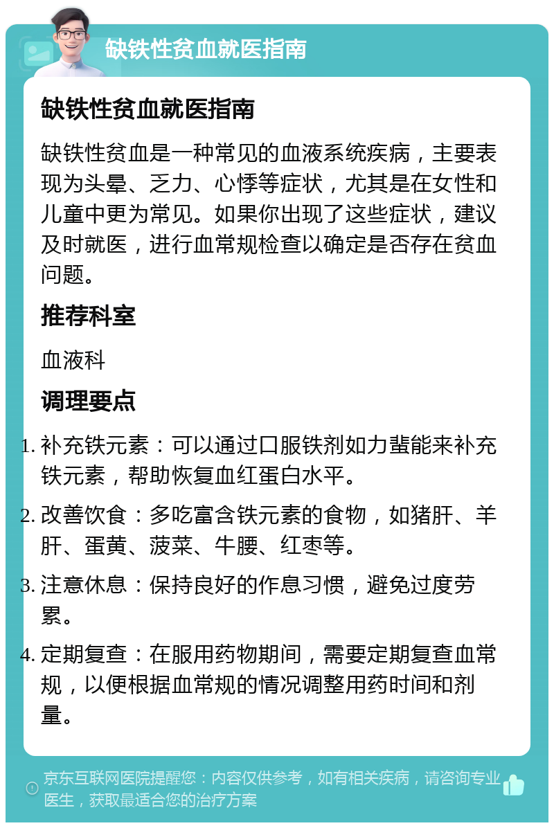 缺铁性贫血就医指南 缺铁性贫血就医指南 缺铁性贫血是一种常见的血液系统疾病，主要表现为头晕、乏力、心悸等症状，尤其是在女性和儿童中更为常见。如果你出现了这些症状，建议及时就医，进行血常规检查以确定是否存在贫血问题。 推荐科室 血液科 调理要点 补充铁元素：可以通过口服铁剂如力蜚能来补充铁元素，帮助恢复血红蛋白水平。 改善饮食：多吃富含铁元素的食物，如猪肝、羊肝、蛋黄、菠菜、牛腰、红枣等。 注意休息：保持良好的作息习惯，避免过度劳累。 定期复查：在服用药物期间，需要定期复查血常规，以便根据血常规的情况调整用药时间和剂量。