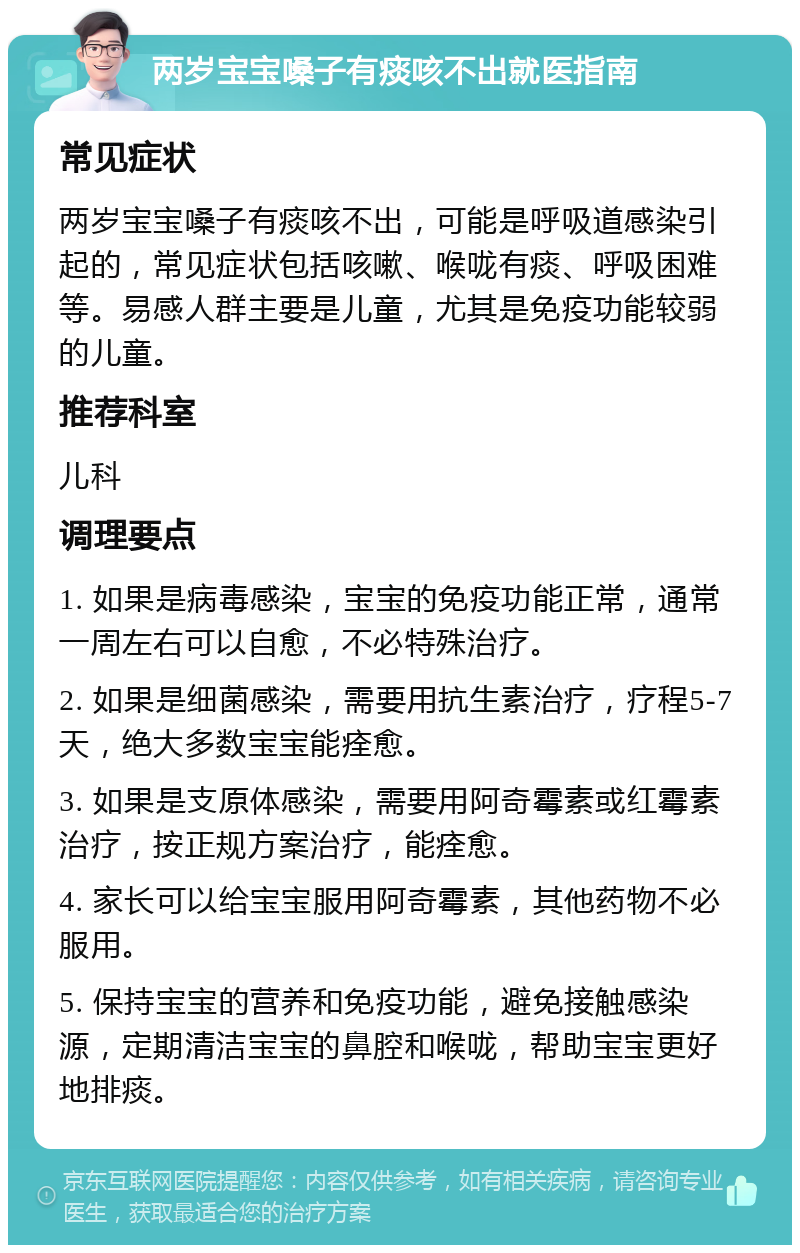 两岁宝宝嗓子有痰咳不出就医指南 常见症状 两岁宝宝嗓子有痰咳不出，可能是呼吸道感染引起的，常见症状包括咳嗽、喉咙有痰、呼吸困难等。易感人群主要是儿童，尤其是免疫功能较弱的儿童。 推荐科室 儿科 调理要点 1. 如果是病毒感染，宝宝的免疫功能正常，通常一周左右可以自愈，不必特殊治疗。 2. 如果是细菌感染，需要用抗生素治疗，疗程5-7天，绝大多数宝宝能痊愈。 3. 如果是支原体感染，需要用阿奇霉素或红霉素治疗，按正规方案治疗，能痊愈。 4. 家长可以给宝宝服用阿奇霉素，其他药物不必服用。 5. 保持宝宝的营养和免疫功能，避免接触感染源，定期清洁宝宝的鼻腔和喉咙，帮助宝宝更好地排痰。