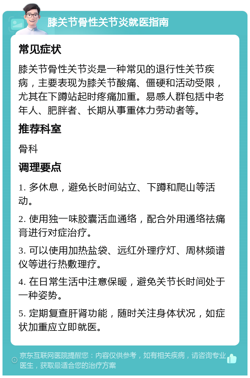 膝关节骨性关节炎就医指南 常见症状 膝关节骨性关节炎是一种常见的退行性关节疾病，主要表现为膝关节酸痛、僵硬和活动受限，尤其在下蹲站起时疼痛加重。易感人群包括中老年人、肥胖者、长期从事重体力劳动者等。 推荐科室 骨科 调理要点 1. 多休息，避免长时间站立、下蹲和爬山等活动。 2. 使用独一味胶囊活血通络，配合外用通络祛痛膏进行对症治疗。 3. 可以使用加热盐袋、远红外理疗灯、周林频谱仪等进行热敷理疗。 4. 在日常生活中注意保暖，避免关节长时间处于一种姿势。 5. 定期复查肝肾功能，随时关注身体状况，如症状加重应立即就医。