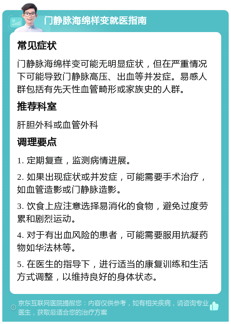 门静脉海绵样变就医指南 常见症状 门静脉海绵样变可能无明显症状，但在严重情况下可能导致门静脉高压、出血等并发症。易感人群包括有先天性血管畸形或家族史的人群。 推荐科室 肝胆外科或血管外科 调理要点 1. 定期复查，监测病情进展。 2. 如果出现症状或并发症，可能需要手术治疗，如血管造影或门静脉造影。 3. 饮食上应注意选择易消化的食物，避免过度劳累和剧烈运动。 4. 对于有出血风险的患者，可能需要服用抗凝药物如华法林等。 5. 在医生的指导下，进行适当的康复训练和生活方式调整，以维持良好的身体状态。