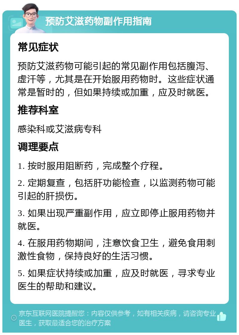 预防艾滋药物副作用指南 常见症状 预防艾滋药物可能引起的常见副作用包括腹泻、虚汗等，尤其是在开始服用药物时。这些症状通常是暂时的，但如果持续或加重，应及时就医。 推荐科室 感染科或艾滋病专科 调理要点 1. 按时服用阻断药，完成整个疗程。 2. 定期复查，包括肝功能检查，以监测药物可能引起的肝损伤。 3. 如果出现严重副作用，应立即停止服用药物并就医。 4. 在服用药物期间，注意饮食卫生，避免食用刺激性食物，保持良好的生活习惯。 5. 如果症状持续或加重，应及时就医，寻求专业医生的帮助和建议。