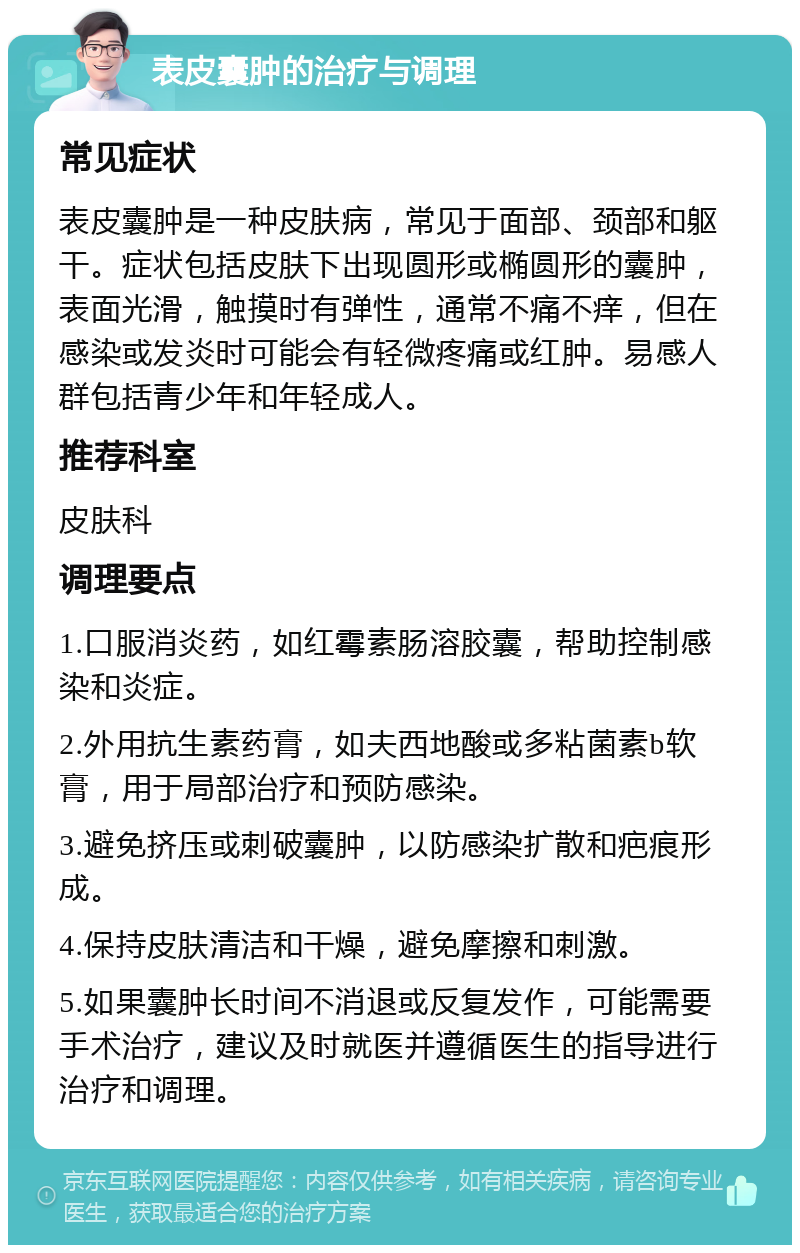 表皮囊肿的治疗与调理 常见症状 表皮囊肿是一种皮肤病，常见于面部、颈部和躯干。症状包括皮肤下出现圆形或椭圆形的囊肿，表面光滑，触摸时有弹性，通常不痛不痒，但在感染或发炎时可能会有轻微疼痛或红肿。易感人群包括青少年和年轻成人。 推荐科室 皮肤科 调理要点 1.口服消炎药，如红霉素肠溶胶囊，帮助控制感染和炎症。 2.外用抗生素药膏，如夫西地酸或多粘菌素b软膏，用于局部治疗和预防感染。 3.避免挤压或刺破囊肿，以防感染扩散和疤痕形成。 4.保持皮肤清洁和干燥，避免摩擦和刺激。 5.如果囊肿长时间不消退或反复发作，可能需要手术治疗，建议及时就医并遵循医生的指导进行治疗和调理。