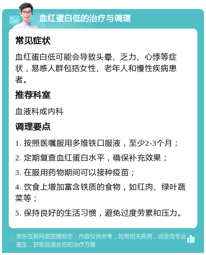 血红蛋白低的治疗与调理 常见症状 血红蛋白低可能会导致头晕、乏力、心悸等症状，易感人群包括女性、老年人和慢性疾病患者。 推荐科室 血液科或内科 调理要点 1. 按照医嘱服用多维铁口服液，至少2-3个月； 2. 定期复查血红蛋白水平，确保补充效果； 3. 在服用药物期间可以接种疫苗； 4. 饮食上增加富含铁质的食物，如红肉、绿叶蔬菜等； 5. 保持良好的生活习惯，避免过度劳累和压力。