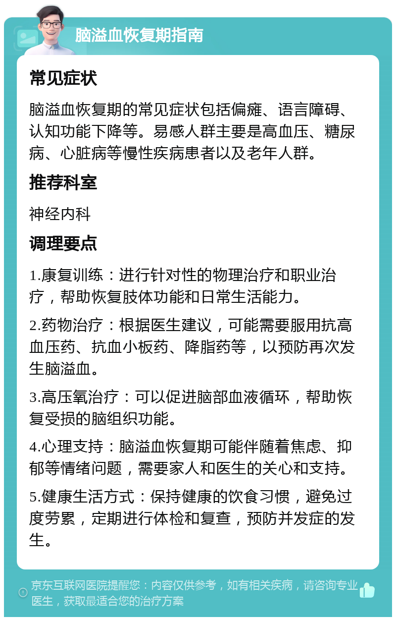 脑溢血恢复期指南 常见症状 脑溢血恢复期的常见症状包括偏瘫、语言障碍、认知功能下降等。易感人群主要是高血压、糖尿病、心脏病等慢性疾病患者以及老年人群。 推荐科室 神经内科 调理要点 1.康复训练：进行针对性的物理治疗和职业治疗，帮助恢复肢体功能和日常生活能力。 2.药物治疗：根据医生建议，可能需要服用抗高血压药、抗血小板药、降脂药等，以预防再次发生脑溢血。 3.高压氧治疗：可以促进脑部血液循环，帮助恢复受损的脑组织功能。 4.心理支持：脑溢血恢复期可能伴随着焦虑、抑郁等情绪问题，需要家人和医生的关心和支持。 5.健康生活方式：保持健康的饮食习惯，避免过度劳累，定期进行体检和复查，预防并发症的发生。