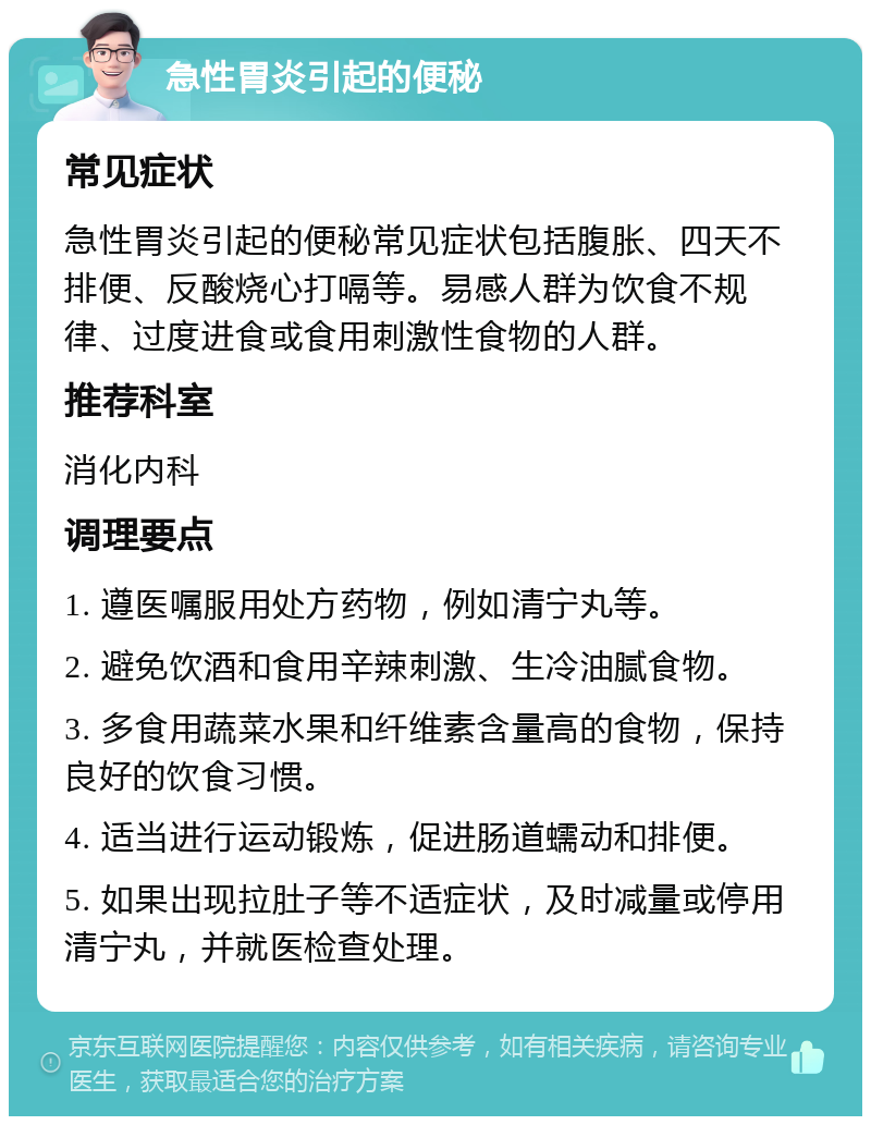 急性胃炎引起的便秘 常见症状 急性胃炎引起的便秘常见症状包括腹胀、四天不排便、反酸烧心打嗝等。易感人群为饮食不规律、过度进食或食用刺激性食物的人群。 推荐科室 消化内科 调理要点 1. 遵医嘱服用处方药物，例如清宁丸等。 2. 避免饮酒和食用辛辣刺激、生冷油腻食物。 3. 多食用蔬菜水果和纤维素含量高的食物，保持良好的饮食习惯。 4. 适当进行运动锻炼，促进肠道蠕动和排便。 5. 如果出现拉肚子等不适症状，及时减量或停用清宁丸，并就医检查处理。