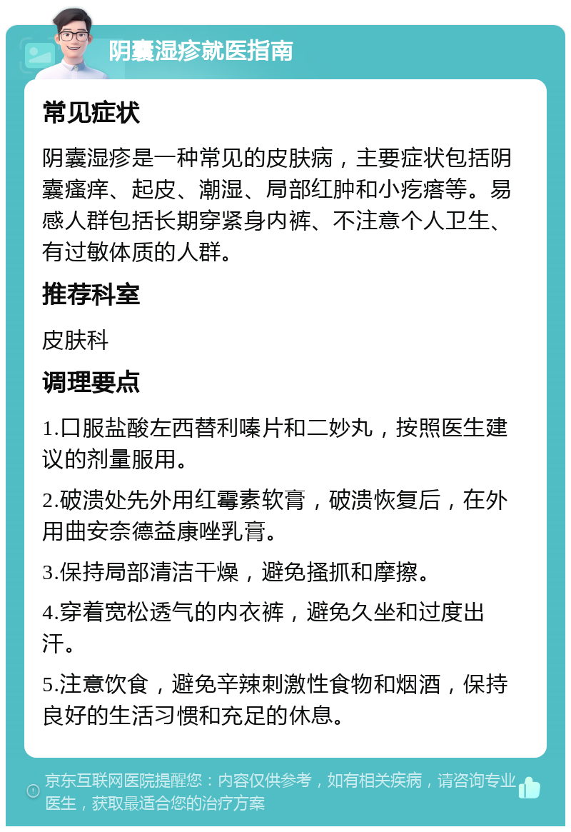 阴囊湿疹就医指南 常见症状 阴囊湿疹是一种常见的皮肤病，主要症状包括阴囊瘙痒、起皮、潮湿、局部红肿和小疙瘩等。易感人群包括长期穿紧身内裤、不注意个人卫生、有过敏体质的人群。 推荐科室 皮肤科 调理要点 1.口服盐酸左西替利嗪片和二妙丸，按照医生建议的剂量服用。 2.破溃处先外用红霉素软膏，破溃恢复后，在外用曲安奈德益康唑乳膏。 3.保持局部清洁干燥，避免搔抓和摩擦。 4.穿着宽松透气的内衣裤，避免久坐和过度出汗。 5.注意饮食，避免辛辣刺激性食物和烟酒，保持良好的生活习惯和充足的休息。