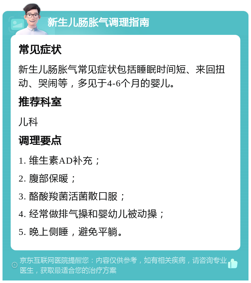 新生儿肠胀气调理指南 常见症状 新生儿肠胀气常见症状包括睡眠时间短、来回扭动、哭闹等，多见于4-6个月的婴儿。 推荐科室 儿科 调理要点 1. 维生素AD补充； 2. 腹部保暖； 3. 酪酸羧菌活菌散口服； 4. 经常做排气操和婴幼儿被动操； 5. 晚上侧睡，避免平躺。