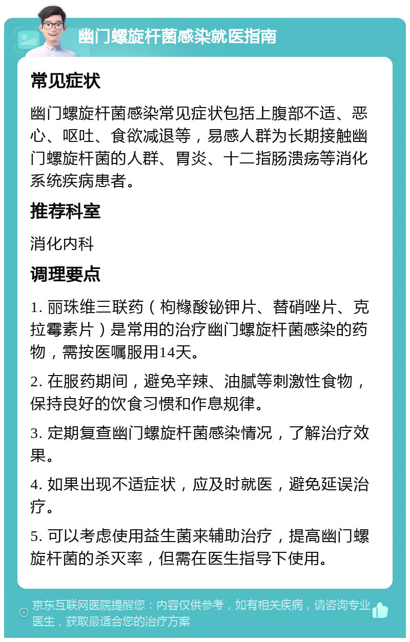 幽门螺旋杆菌感染就医指南 常见症状 幽门螺旋杆菌感染常见症状包括上腹部不适、恶心、呕吐、食欲减退等，易感人群为长期接触幽门螺旋杆菌的人群、胃炎、十二指肠溃疡等消化系统疾病患者。 推荐科室 消化内科 调理要点 1. 丽珠维三联药（枸橼酸铋钾片、替硝唑片、克拉霉素片）是常用的治疗幽门螺旋杆菌感染的药物，需按医嘱服用14天。 2. 在服药期间，避免辛辣、油腻等刺激性食物，保持良好的饮食习惯和作息规律。 3. 定期复查幽门螺旋杆菌感染情况，了解治疗效果。 4. 如果出现不适症状，应及时就医，避免延误治疗。 5. 可以考虑使用益生菌来辅助治疗，提高幽门螺旋杆菌的杀灭率，但需在医生指导下使用。