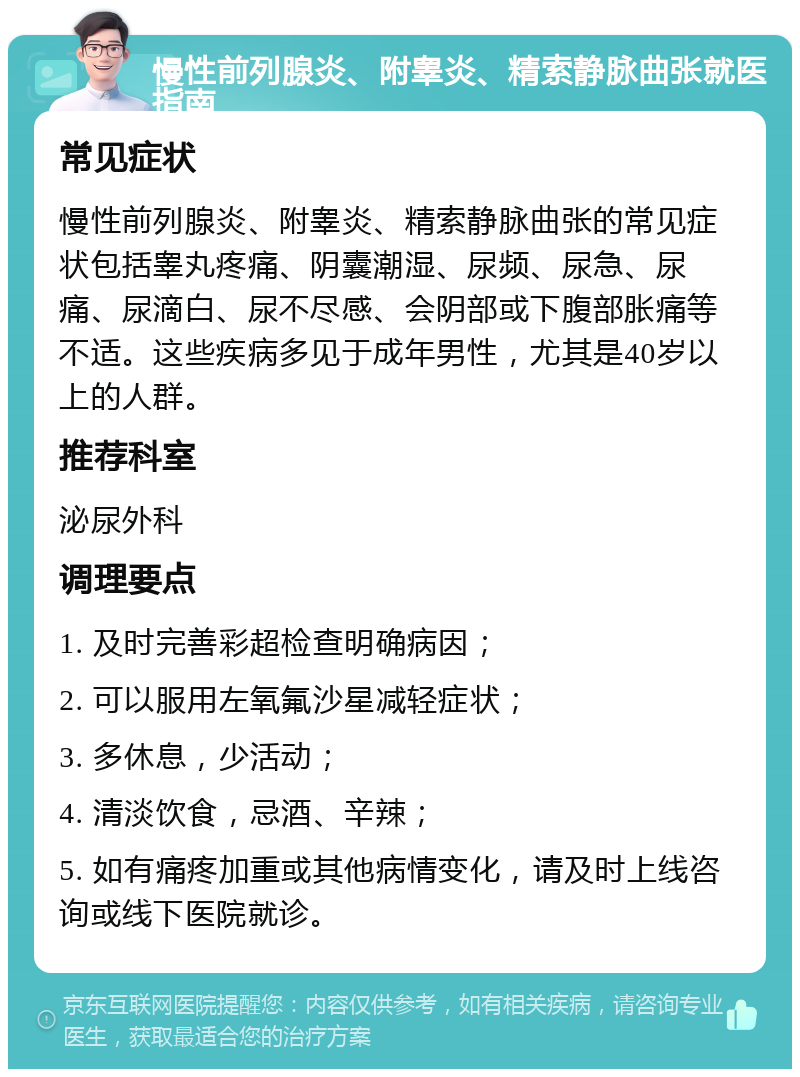 慢性前列腺炎、附睾炎、精索静脉曲张就医指南 常见症状 慢性前列腺炎、附睾炎、精索静脉曲张的常见症状包括睾丸疼痛、阴囊潮湿、尿频、尿急、尿痛、尿滴白、尿不尽感、会阴部或下腹部胀痛等不适。这些疾病多见于成年男性，尤其是40岁以上的人群。 推荐科室 泌尿外科 调理要点 1. 及时完善彩超检查明确病因； 2. 可以服用左氧氟沙星减轻症状； 3. 多休息，少活动； 4. 清淡饮食，忌酒、辛辣； 5. 如有痛疼加重或其他病情变化，请及时上线咨询或线下医院就诊。