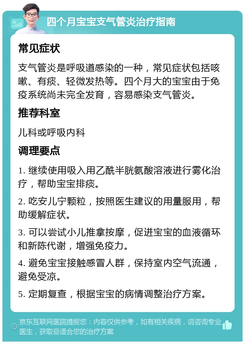 四个月宝宝支气管炎治疗指南 常见症状 支气管炎是呼吸道感染的一种，常见症状包括咳嗽、有痰、轻微发热等。四个月大的宝宝由于免疫系统尚未完全发育，容易感染支气管炎。 推荐科室 儿科或呼吸内科 调理要点 1. 继续使用吸入用乙酰半胱氨酸溶液进行雾化治疗，帮助宝宝排痰。 2. 吃安儿宁颗粒，按照医生建议的用量服用，帮助缓解症状。 3. 可以尝试小儿推拿按摩，促进宝宝的血液循环和新陈代谢，增强免疫力。 4. 避免宝宝接触感冒人群，保持室内空气流通，避免受凉。 5. 定期复查，根据宝宝的病情调整治疗方案。