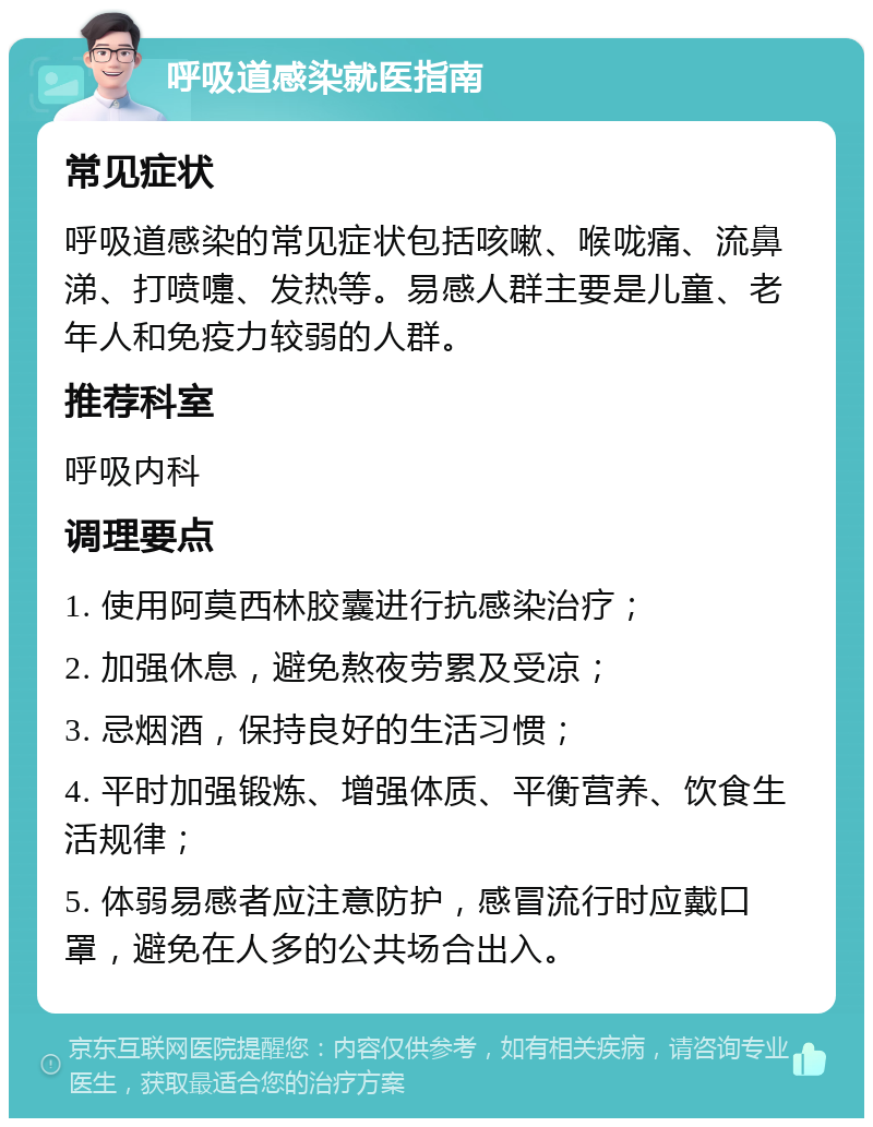 呼吸道感染就医指南 常见症状 呼吸道感染的常见症状包括咳嗽、喉咙痛、流鼻涕、打喷嚏、发热等。易感人群主要是儿童、老年人和免疫力较弱的人群。 推荐科室 呼吸内科 调理要点 1. 使用阿莫西林胶囊进行抗感染治疗； 2. 加强休息，避免熬夜劳累及受凉； 3. 忌烟酒，保持良好的生活习惯； 4. 平时加强锻炼、增强体质、平衡营养、饮食生活规律； 5. 体弱易感者应注意防护，感冒流行时应戴口罩，避免在人多的公共场合出入。