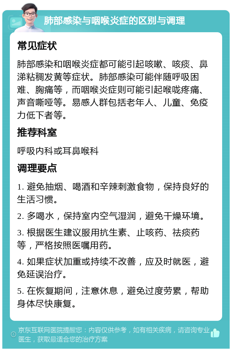 肺部感染与咽喉炎症的区别与调理 常见症状 肺部感染和咽喉炎症都可能引起咳嗽、咳痰、鼻涕粘稠发黄等症状。肺部感染可能伴随呼吸困难、胸痛等，而咽喉炎症则可能引起喉咙疼痛、声音嘶哑等。易感人群包括老年人、儿童、免疫力低下者等。 推荐科室 呼吸内科或耳鼻喉科 调理要点 1. 避免抽烟、喝酒和辛辣刺激食物，保持良好的生活习惯。 2. 多喝水，保持室内空气湿润，避免干燥环境。 3. 根据医生建议服用抗生素、止咳药、祛痰药等，严格按照医嘱用药。 4. 如果症状加重或持续不改善，应及时就医，避免延误治疗。 5. 在恢复期间，注意休息，避免过度劳累，帮助身体尽快康复。