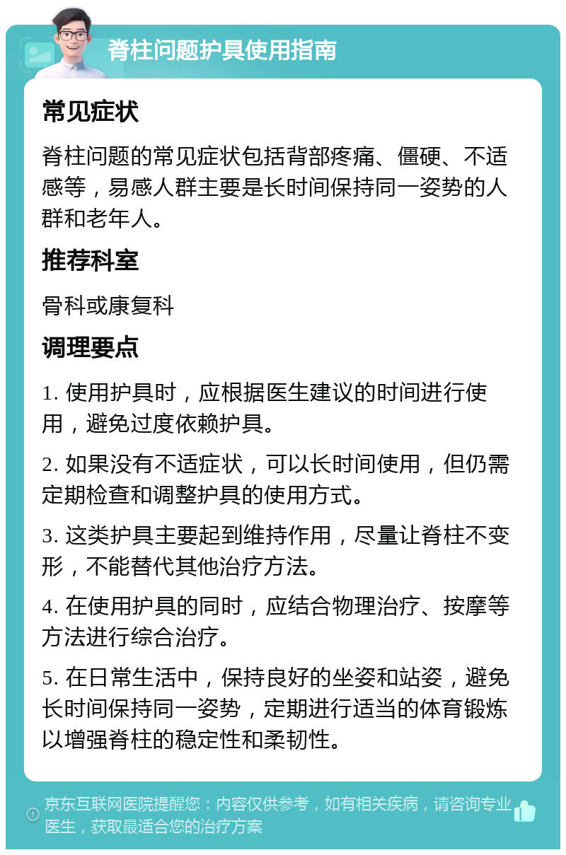 脊柱问题护具使用指南 常见症状 脊柱问题的常见症状包括背部疼痛、僵硬、不适感等，易感人群主要是长时间保持同一姿势的人群和老年人。 推荐科室 骨科或康复科 调理要点 1. 使用护具时，应根据医生建议的时间进行使用，避免过度依赖护具。 2. 如果没有不适症状，可以长时间使用，但仍需定期检查和调整护具的使用方式。 3. 这类护具主要起到维持作用，尽量让脊柱不变形，不能替代其他治疗方法。 4. 在使用护具的同时，应结合物理治疗、按摩等方法进行综合治疗。 5. 在日常生活中，保持良好的坐姿和站姿，避免长时间保持同一姿势，定期进行适当的体育锻炼以增强脊柱的稳定性和柔韧性。