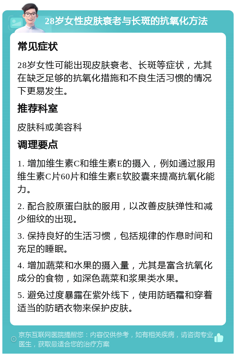 28岁女性皮肤衰老与长斑的抗氧化方法 常见症状 28岁女性可能出现皮肤衰老、长斑等症状，尤其在缺乏足够的抗氧化措施和不良生活习惯的情况下更易发生。 推荐科室 皮肤科或美容科 调理要点 1. 增加维生素C和维生素E的摄入，例如通过服用维生素C片60片和维生素E软胶囊来提高抗氧化能力。 2. 配合胶原蛋白肽的服用，以改善皮肤弹性和减少细纹的出现。 3. 保持良好的生活习惯，包括规律的作息时间和充足的睡眠。 4. 增加蔬菜和水果的摄入量，尤其是富含抗氧化成分的食物，如深色蔬菜和浆果类水果。 5. 避免过度暴露在紫外线下，使用防晒霜和穿着适当的防晒衣物来保护皮肤。