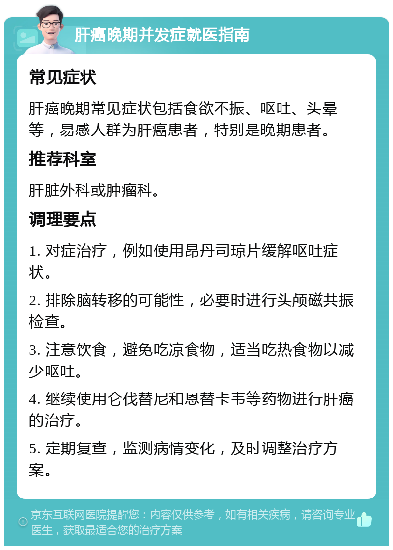 肝癌晚期并发症就医指南 常见症状 肝癌晚期常见症状包括食欲不振、呕吐、头晕等，易感人群为肝癌患者，特别是晚期患者。 推荐科室 肝脏外科或肿瘤科。 调理要点 1. 对症治疗，例如使用昂丹司琼片缓解呕吐症状。 2. 排除脑转移的可能性，必要时进行头颅磁共振检查。 3. 注意饮食，避免吃凉食物，适当吃热食物以减少呕吐。 4. 继续使用仑伐替尼和恩替卡韦等药物进行肝癌的治疗。 5. 定期复查，监测病情变化，及时调整治疗方案。