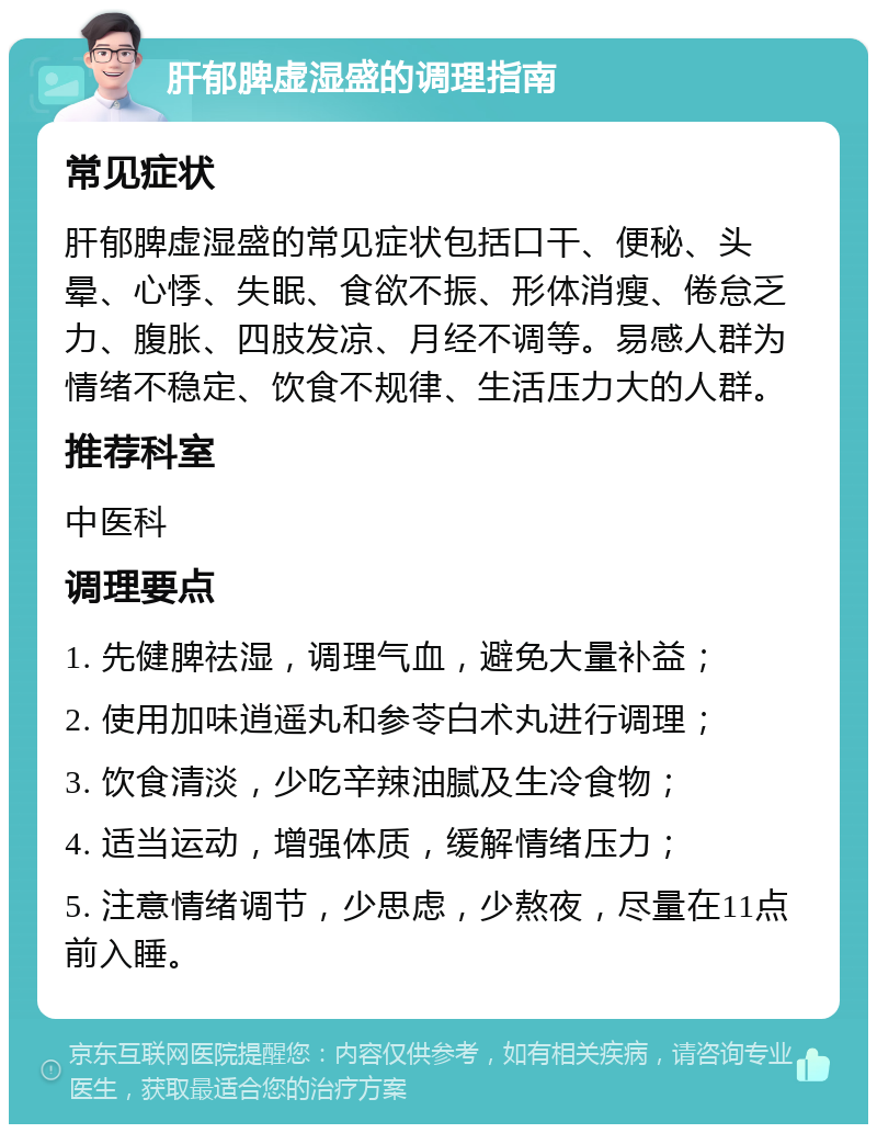 肝郁脾虚湿盛的调理指南 常见症状 肝郁脾虚湿盛的常见症状包括口干、便秘、头晕、心悸、失眠、食欲不振、形体消瘦、倦怠乏力、腹胀、四肢发凉、月经不调等。易感人群为情绪不稳定、饮食不规律、生活压力大的人群。 推荐科室 中医科 调理要点 1. 先健脾祛湿，调理气血，避免大量补益； 2. 使用加味逍遥丸和参苓白术丸进行调理； 3. 饮食清淡，少吃辛辣油腻及生冷食物； 4. 适当运动，增强体质，缓解情绪压力； 5. 注意情绪调节，少思虑，少熬夜，尽量在11点前入睡。