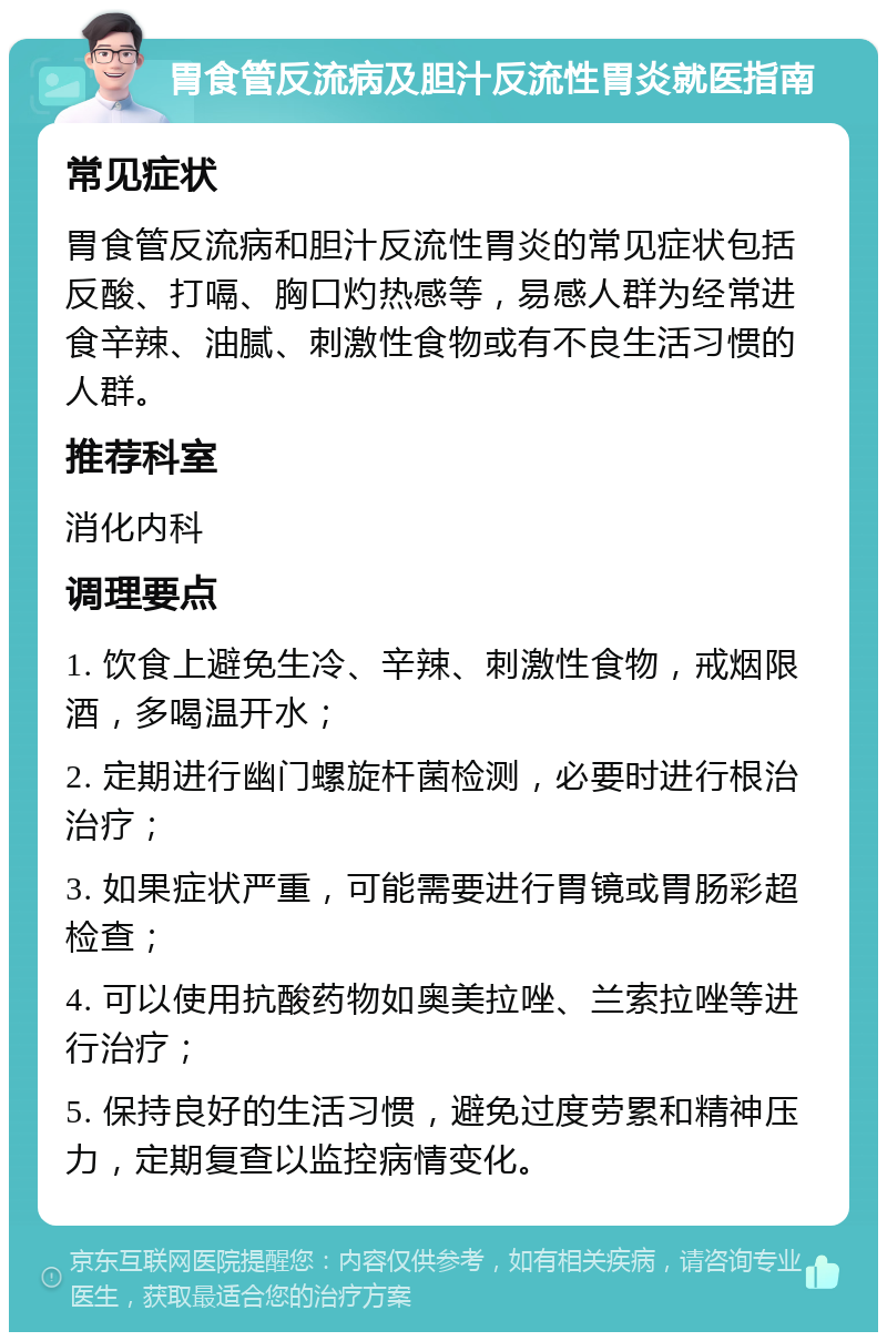 胃食管反流病及胆汁反流性胃炎就医指南 常见症状 胃食管反流病和胆汁反流性胃炎的常见症状包括反酸、打嗝、胸口灼热感等，易感人群为经常进食辛辣、油腻、刺激性食物或有不良生活习惯的人群。 推荐科室 消化内科 调理要点 1. 饮食上避免生冷、辛辣、刺激性食物，戒烟限酒，多喝温开水； 2. 定期进行幽门螺旋杆菌检测，必要时进行根治治疗； 3. 如果症状严重，可能需要进行胃镜或胃肠彩超检查； 4. 可以使用抗酸药物如奥美拉唑、兰索拉唑等进行治疗； 5. 保持良好的生活习惯，避免过度劳累和精神压力，定期复查以监控病情变化。