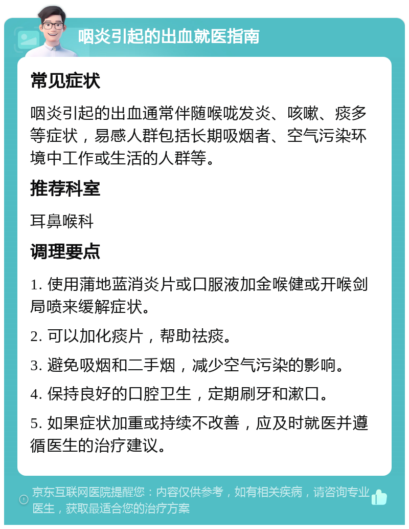 咽炎引起的出血就医指南 常见症状 咽炎引起的出血通常伴随喉咙发炎、咳嗽、痰多等症状，易感人群包括长期吸烟者、空气污染环境中工作或生活的人群等。 推荐科室 耳鼻喉科 调理要点 1. 使用蒲地蓝消炎片或口服液加金喉健或开喉剑局喷来缓解症状。 2. 可以加化痰片，帮助祛痰。 3. 避免吸烟和二手烟，减少空气污染的影响。 4. 保持良好的口腔卫生，定期刷牙和漱口。 5. 如果症状加重或持续不改善，应及时就医并遵循医生的治疗建议。