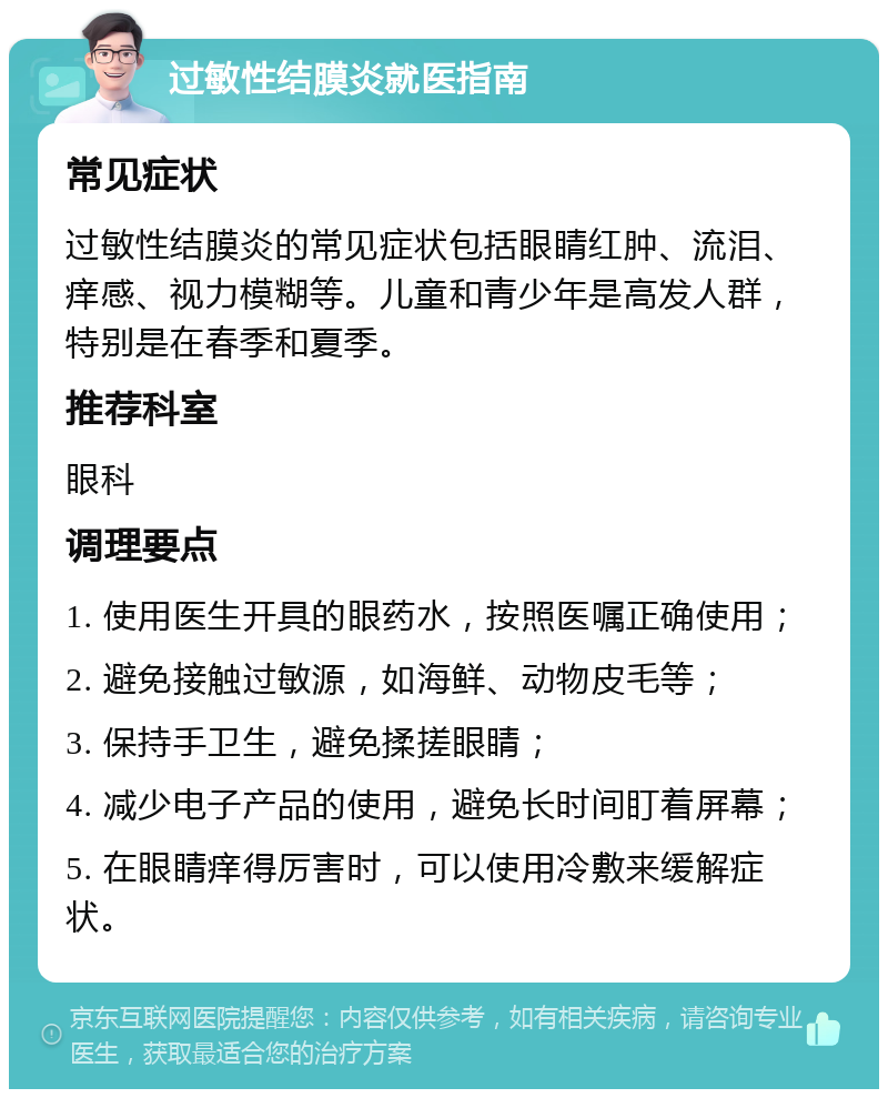 过敏性结膜炎就医指南 常见症状 过敏性结膜炎的常见症状包括眼睛红肿、流泪、痒感、视力模糊等。儿童和青少年是高发人群，特别是在春季和夏季。 推荐科室 眼科 调理要点 1. 使用医生开具的眼药水，按照医嘱正确使用； 2. 避免接触过敏源，如海鲜、动物皮毛等； 3. 保持手卫生，避免揉搓眼睛； 4. 减少电子产品的使用，避免长时间盯着屏幕； 5. 在眼睛痒得厉害时，可以使用冷敷来缓解症状。