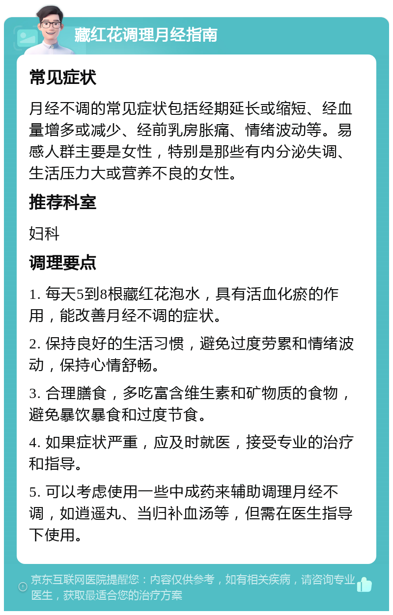 藏红花调理月经指南 常见症状 月经不调的常见症状包括经期延长或缩短、经血量增多或减少、经前乳房胀痛、情绪波动等。易感人群主要是女性，特别是那些有内分泌失调、生活压力大或营养不良的女性。 推荐科室 妇科 调理要点 1. 每天5到8根藏红花泡水，具有活血化瘀的作用，能改善月经不调的症状。 2. 保持良好的生活习惯，避免过度劳累和情绪波动，保持心情舒畅。 3. 合理膳食，多吃富含维生素和矿物质的食物，避免暴饮暴食和过度节食。 4. 如果症状严重，应及时就医，接受专业的治疗和指导。 5. 可以考虑使用一些中成药来辅助调理月经不调，如逍遥丸、当归补血汤等，但需在医生指导下使用。