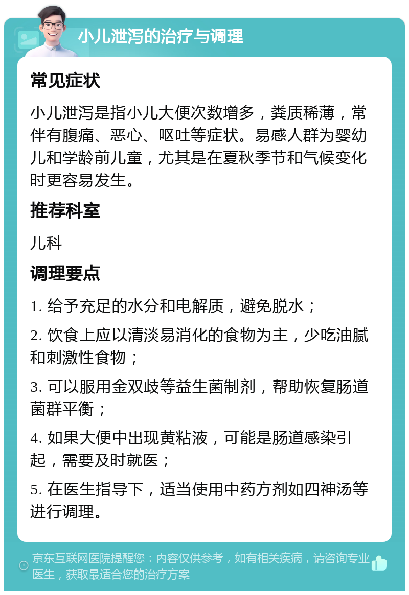 小儿泄泻的治疗与调理 常见症状 小儿泄泻是指小儿大便次数增多，粪质稀薄，常伴有腹痛、恶心、呕吐等症状。易感人群为婴幼儿和学龄前儿童，尤其是在夏秋季节和气候变化时更容易发生。 推荐科室 儿科 调理要点 1. 给予充足的水分和电解质，避免脱水； 2. 饮食上应以清淡易消化的食物为主，少吃油腻和刺激性食物； 3. 可以服用金双歧等益生菌制剂，帮助恢复肠道菌群平衡； 4. 如果大便中出现黄粘液，可能是肠道感染引起，需要及时就医； 5. 在医生指导下，适当使用中药方剂如四神汤等进行调理。