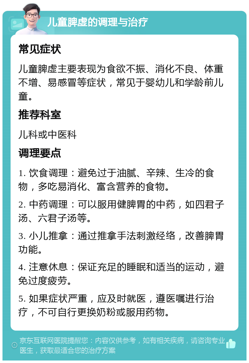 儿童脾虚的调理与治疗 常见症状 儿童脾虚主要表现为食欲不振、消化不良、体重不增、易感冒等症状，常见于婴幼儿和学龄前儿童。 推荐科室 儿科或中医科 调理要点 1. 饮食调理：避免过于油腻、辛辣、生冷的食物，多吃易消化、富含营养的食物。 2. 中药调理：可以服用健脾胃的中药，如四君子汤、六君子汤等。 3. 小儿推拿：通过推拿手法刺激经络，改善脾胃功能。 4. 注意休息：保证充足的睡眠和适当的运动，避免过度疲劳。 5. 如果症状严重，应及时就医，遵医嘱进行治疗，不可自行更换奶粉或服用药物。