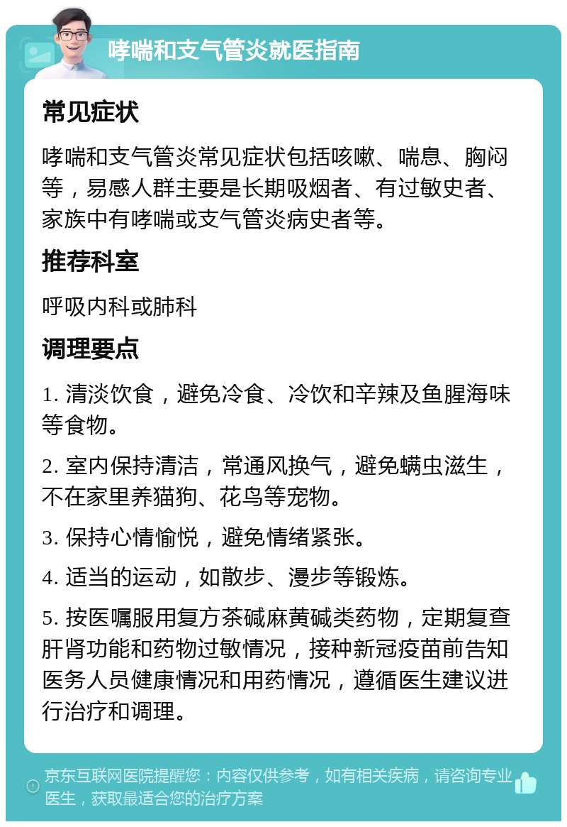 哮喘和支气管炎就医指南 常见症状 哮喘和支气管炎常见症状包括咳嗽、喘息、胸闷等，易感人群主要是长期吸烟者、有过敏史者、家族中有哮喘或支气管炎病史者等。 推荐科室 呼吸内科或肺科 调理要点 1. 清淡饮食，避免冷食、冷饮和辛辣及鱼腥海味等食物。 2. 室内保持清洁，常通风换气，避免螨虫滋生，不在家里养猫狗、花鸟等宠物。 3. 保持心情愉悦，避免情绪紧张。 4. 适当的运动，如散步、漫步等锻炼。 5. 按医嘱服用复方茶碱麻黄碱类药物，定期复查肝肾功能和药物过敏情况，接种新冠疫苗前告知医务人员健康情况和用药情况，遵循医生建议进行治疗和调理。