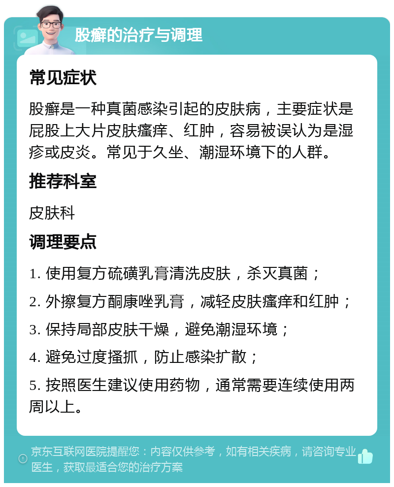 股癣的治疗与调理 常见症状 股癣是一种真菌感染引起的皮肤病，主要症状是屁股上大片皮肤瘙痒、红肿，容易被误认为是湿疹或皮炎。常见于久坐、潮湿环境下的人群。 推荐科室 皮肤科 调理要点 1. 使用复方硫磺乳膏清洗皮肤，杀灭真菌； 2. 外擦复方酮康唑乳膏，减轻皮肤瘙痒和红肿； 3. 保持局部皮肤干燥，避免潮湿环境； 4. 避免过度搔抓，防止感染扩散； 5. 按照医生建议使用药物，通常需要连续使用两周以上。