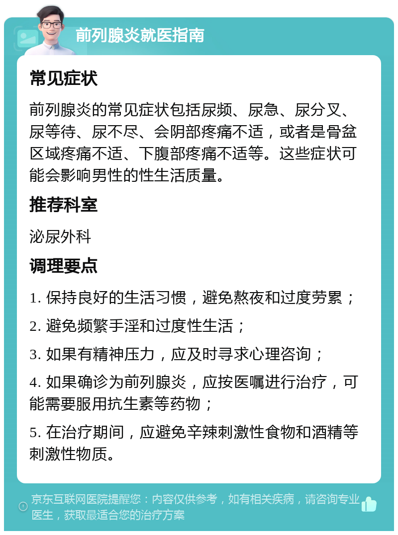 前列腺炎就医指南 常见症状 前列腺炎的常见症状包括尿频、尿急、尿分叉、尿等待、尿不尽、会阴部疼痛不适，或者是骨盆区域疼痛不适、下腹部疼痛不适等。这些症状可能会影响男性的性生活质量。 推荐科室 泌尿外科 调理要点 1. 保持良好的生活习惯，避免熬夜和过度劳累； 2. 避免频繁手淫和过度性生活； 3. 如果有精神压力，应及时寻求心理咨询； 4. 如果确诊为前列腺炎，应按医嘱进行治疗，可能需要服用抗生素等药物； 5. 在治疗期间，应避免辛辣刺激性食物和酒精等刺激性物质。