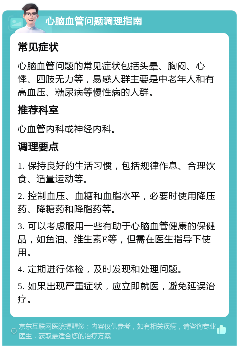 心脑血管问题调理指南 常见症状 心脑血管问题的常见症状包括头晕、胸闷、心悸、四肢无力等，易感人群主要是中老年人和有高血压、糖尿病等慢性病的人群。 推荐科室 心血管内科或神经内科。 调理要点 1. 保持良好的生活习惯，包括规律作息、合理饮食、适量运动等。 2. 控制血压、血糖和血脂水平，必要时使用降压药、降糖药和降脂药等。 3. 可以考虑服用一些有助于心脑血管健康的保健品，如鱼油、维生素E等，但需在医生指导下使用。 4. 定期进行体检，及时发现和处理问题。 5. 如果出现严重症状，应立即就医，避免延误治疗。