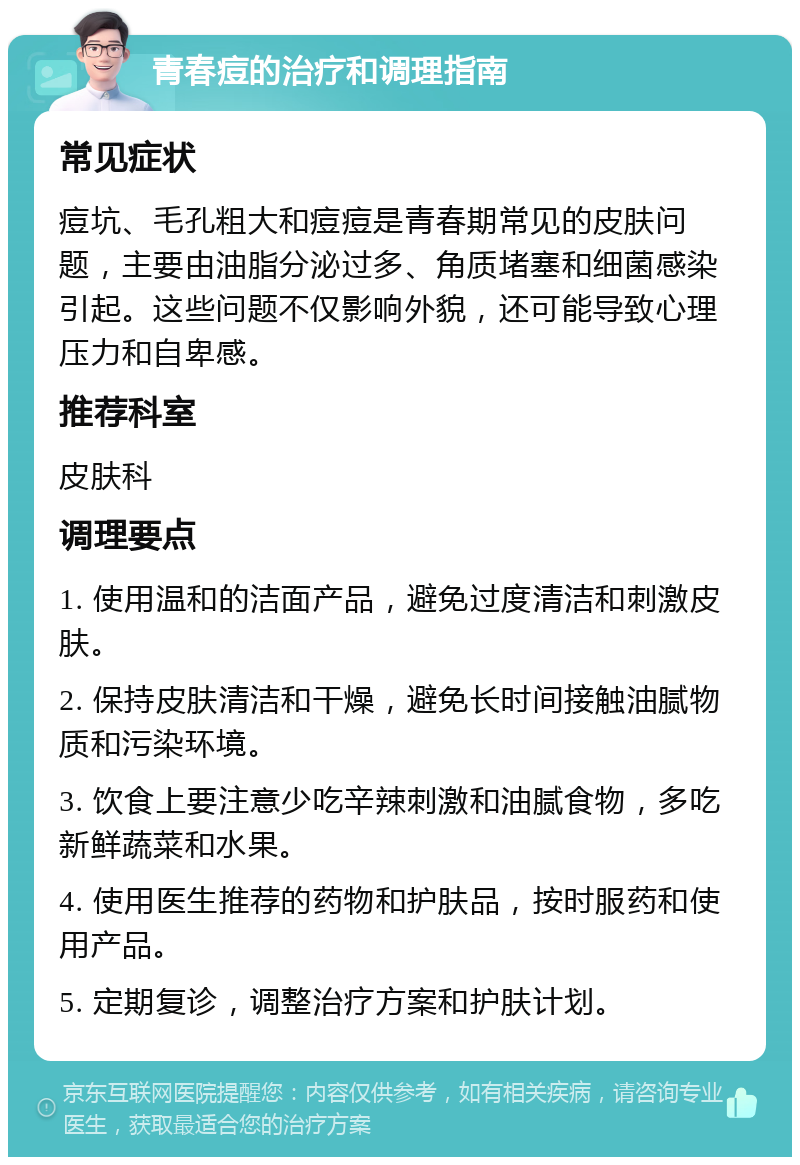 青春痘的治疗和调理指南 常见症状 痘坑、毛孔粗大和痘痘是青春期常见的皮肤问题，主要由油脂分泌过多、角质堵塞和细菌感染引起。这些问题不仅影响外貌，还可能导致心理压力和自卑感。 推荐科室 皮肤科 调理要点 1. 使用温和的洁面产品，避免过度清洁和刺激皮肤。 2. 保持皮肤清洁和干燥，避免长时间接触油腻物质和污染环境。 3. 饮食上要注意少吃辛辣刺激和油腻食物，多吃新鲜蔬菜和水果。 4. 使用医生推荐的药物和护肤品，按时服药和使用产品。 5. 定期复诊，调整治疗方案和护肤计划。