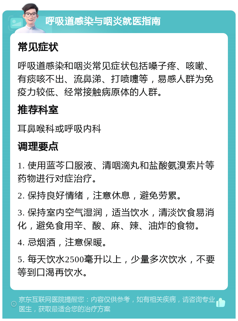 呼吸道感染与咽炎就医指南 常见症状 呼吸道感染和咽炎常见症状包括嗓子疼、咳嗽、有痰咳不出、流鼻涕、打喷嚏等，易感人群为免疫力较低、经常接触病原体的人群。 推荐科室 耳鼻喉科或呼吸内科 调理要点 1. 使用蓝芩口服液、清咽滴丸和盐酸氨溴索片等药物进行对症治疗。 2. 保持良好情绪，注意休息，避免劳累。 3. 保持室内空气湿润，适当饮水，清淡饮食易消化，避免食用辛、酸、麻、辣、油炸的食物。 4. 忌烟酒，注意保暖。 5. 每天饮水2500毫升以上，少量多次饮水，不要等到口渴再饮水。