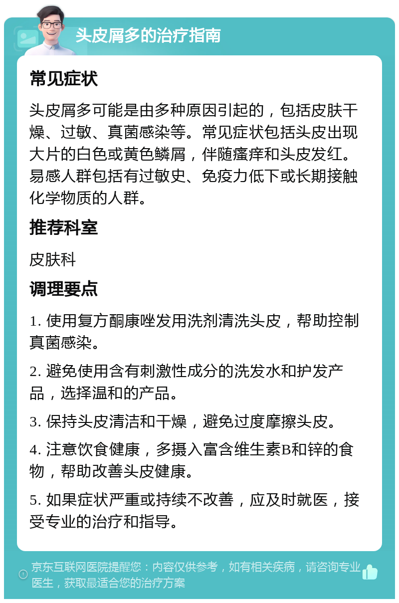 头皮屑多的治疗指南 常见症状 头皮屑多可能是由多种原因引起的，包括皮肤干燥、过敏、真菌感染等。常见症状包括头皮出现大片的白色或黄色鳞屑，伴随瘙痒和头皮发红。易感人群包括有过敏史、免疫力低下或长期接触化学物质的人群。 推荐科室 皮肤科 调理要点 1. 使用复方酮康唑发用洗剂清洗头皮，帮助控制真菌感染。 2. 避免使用含有刺激性成分的洗发水和护发产品，选择温和的产品。 3. 保持头皮清洁和干燥，避免过度摩擦头皮。 4. 注意饮食健康，多摄入富含维生素B和锌的食物，帮助改善头皮健康。 5. 如果症状严重或持续不改善，应及时就医，接受专业的治疗和指导。