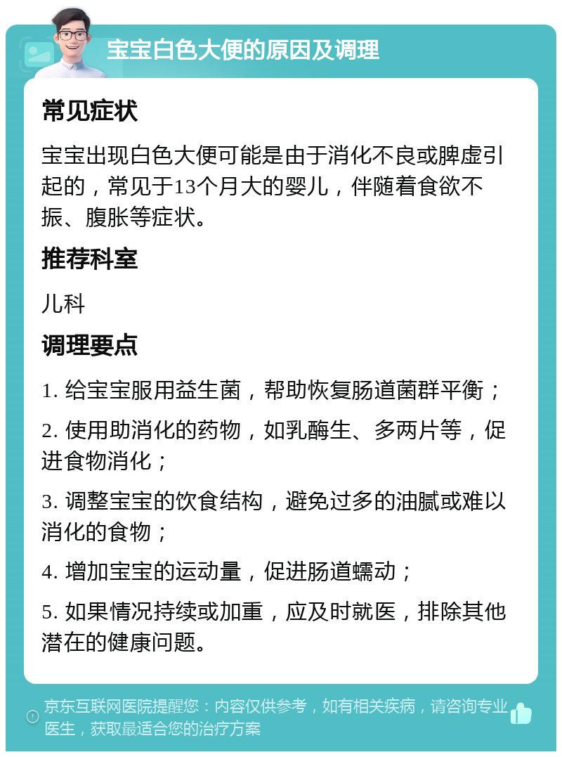 宝宝白色大便的原因及调理 常见症状 宝宝出现白色大便可能是由于消化不良或脾虚引起的，常见于13个月大的婴儿，伴随着食欲不振、腹胀等症状。 推荐科室 儿科 调理要点 1. 给宝宝服用益生菌，帮助恢复肠道菌群平衡； 2. 使用助消化的药物，如乳酶生、多两片等，促进食物消化； 3. 调整宝宝的饮食结构，避免过多的油腻或难以消化的食物； 4. 增加宝宝的运动量，促进肠道蠕动； 5. 如果情况持续或加重，应及时就医，排除其他潜在的健康问题。