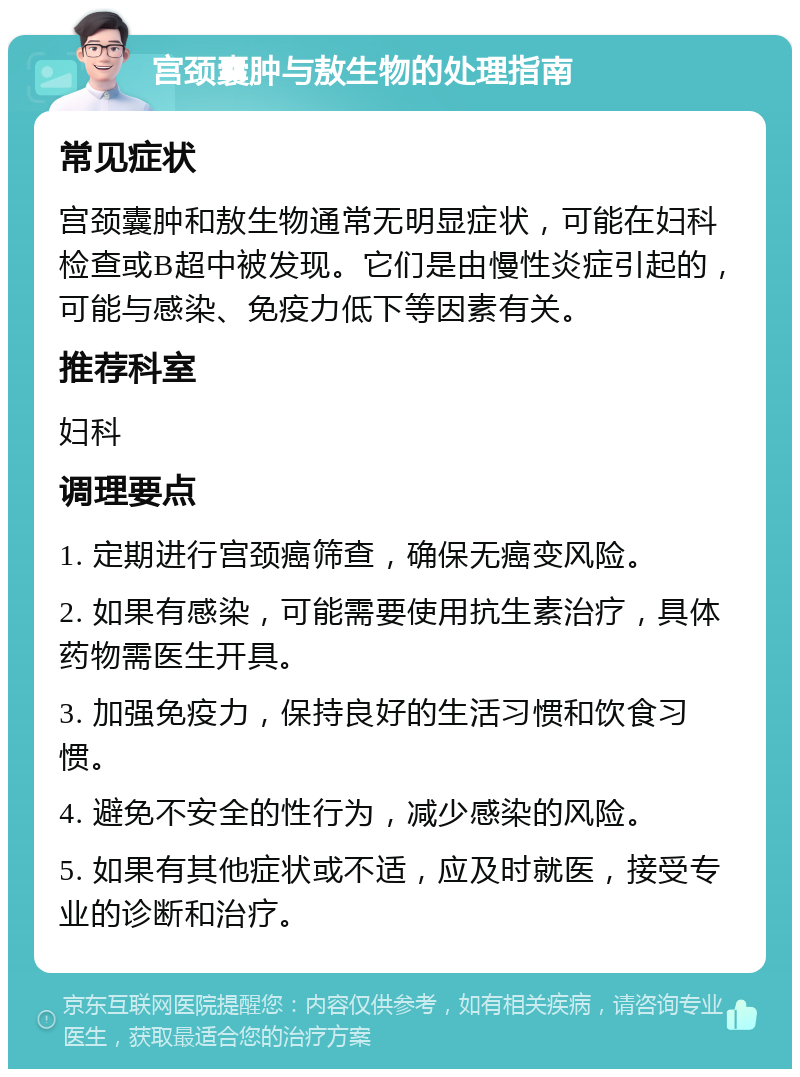 宫颈囊肿与敖生物的处理指南 常见症状 宫颈囊肿和敖生物通常无明显症状，可能在妇科检查或B超中被发现。它们是由慢性炎症引起的，可能与感染、免疫力低下等因素有关。 推荐科室 妇科 调理要点 1. 定期进行宫颈癌筛查，确保无癌变风险。 2. 如果有感染，可能需要使用抗生素治疗，具体药物需医生开具。 3. 加强免疫力，保持良好的生活习惯和饮食习惯。 4. 避免不安全的性行为，减少感染的风险。 5. 如果有其他症状或不适，应及时就医，接受专业的诊断和治疗。