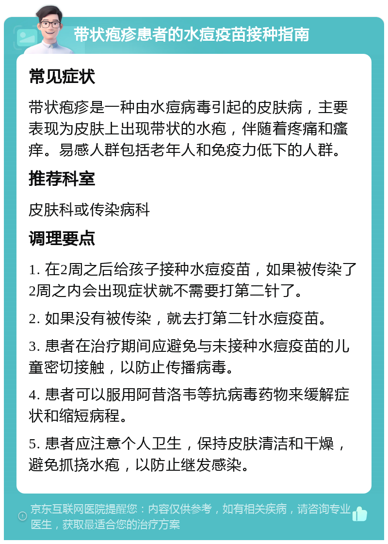 带状疱疹患者的水痘疫苗接种指南 常见症状 带状疱疹是一种由水痘病毒引起的皮肤病，主要表现为皮肤上出现带状的水疱，伴随着疼痛和瘙痒。易感人群包括老年人和免疫力低下的人群。 推荐科室 皮肤科或传染病科 调理要点 1. 在2周之后给孩子接种水痘疫苗，如果被传染了2周之内会出现症状就不需要打第二针了。 2. 如果没有被传染，就去打第二针水痘疫苗。 3. 患者在治疗期间应避免与未接种水痘疫苗的儿童密切接触，以防止传播病毒。 4. 患者可以服用阿昔洛韦等抗病毒药物来缓解症状和缩短病程。 5. 患者应注意个人卫生，保持皮肤清洁和干燥，避免抓挠水疱，以防止继发感染。