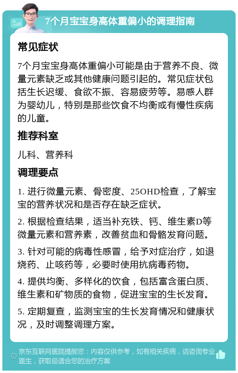 7个月宝宝身高体重偏小的调理指南 常见症状 7个月宝宝身高体重偏小可能是由于营养不良、微量元素缺乏或其他健康问题引起的。常见症状包括生长迟缓、食欲不振、容易疲劳等。易感人群为婴幼儿，特别是那些饮食不均衡或有慢性疾病的儿童。 推荐科室 儿科、营养科 调理要点 1. 进行微量元素、骨密度、25OHD检查，了解宝宝的营养状况和是否存在缺乏症状。 2. 根据检查结果，适当补充铁、钙、维生素D等微量元素和营养素，改善贫血和骨骼发育问题。 3. 针对可能的病毒性感冒，给予对症治疗，如退烧药、止咳药等，必要时使用抗病毒药物。 4. 提供均衡、多样化的饮食，包括富含蛋白质、维生素和矿物质的食物，促进宝宝的生长发育。 5. 定期复查，监测宝宝的生长发育情况和健康状况，及时调整调理方案。