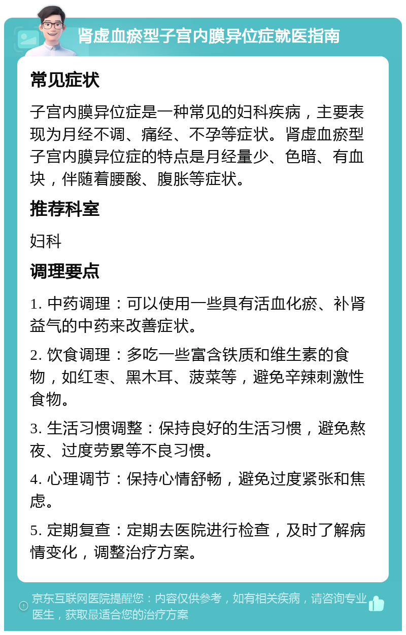 肾虚血瘀型子宫内膜异位症就医指南 常见症状 子宫内膜异位症是一种常见的妇科疾病，主要表现为月经不调、痛经、不孕等症状。肾虚血瘀型子宫内膜异位症的特点是月经量少、色暗、有血块，伴随着腰酸、腹胀等症状。 推荐科室 妇科 调理要点 1. 中药调理：可以使用一些具有活血化瘀、补肾益气的中药来改善症状。 2. 饮食调理：多吃一些富含铁质和维生素的食物，如红枣、黑木耳、菠菜等，避免辛辣刺激性食物。 3. 生活习惯调整：保持良好的生活习惯，避免熬夜、过度劳累等不良习惯。 4. 心理调节：保持心情舒畅，避免过度紧张和焦虑。 5. 定期复查：定期去医院进行检查，及时了解病情变化，调整治疗方案。