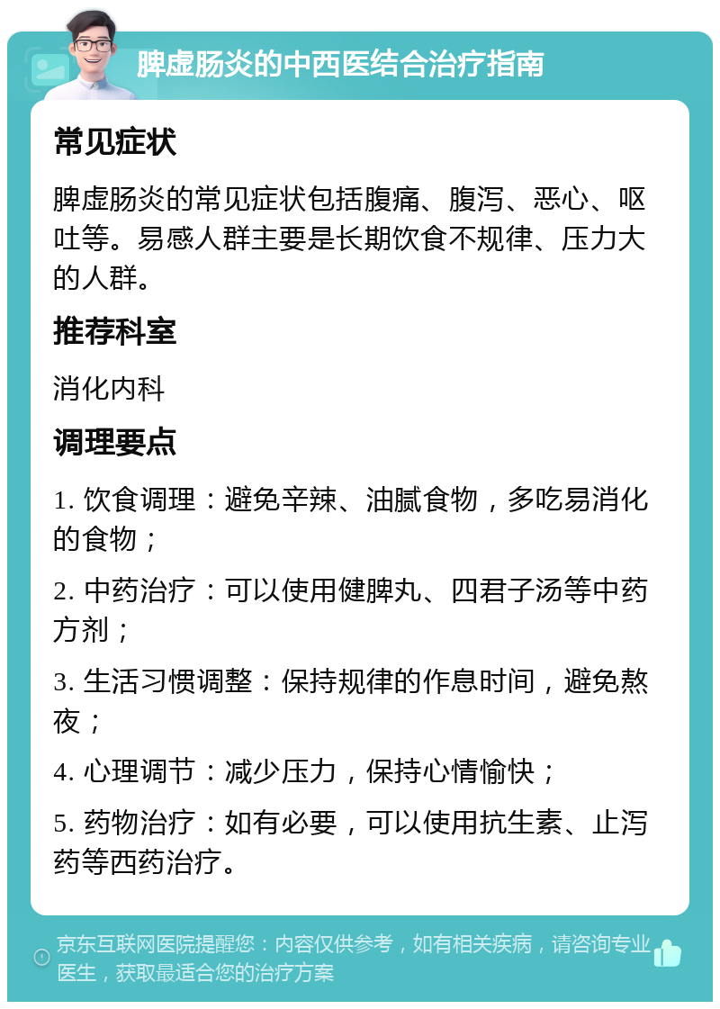 脾虚肠炎的中西医结合治疗指南 常见症状 脾虚肠炎的常见症状包括腹痛、腹泻、恶心、呕吐等。易感人群主要是长期饮食不规律、压力大的人群。 推荐科室 消化内科 调理要点 1. 饮食调理：避免辛辣、油腻食物，多吃易消化的食物； 2. 中药治疗：可以使用健脾丸、四君子汤等中药方剂； 3. 生活习惯调整：保持规律的作息时间，避免熬夜； 4. 心理调节：减少压力，保持心情愉快； 5. 药物治疗：如有必要，可以使用抗生素、止泻药等西药治疗。