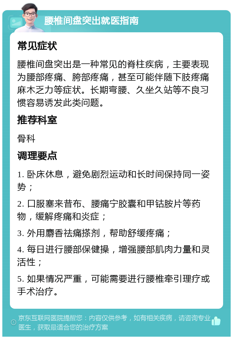 腰椎间盘突出就医指南 常见症状 腰椎间盘突出是一种常见的脊柱疾病，主要表现为腰部疼痛、胯部疼痛，甚至可能伴随下肢疼痛麻木乏力等症状。长期弯腰、久坐久站等不良习惯容易诱发此类问题。 推荐科室 骨科 调理要点 1. 卧床休息，避免剧烈运动和长时间保持同一姿势； 2. 口服塞来昔布、腰痛宁胶囊和甲钴胺片等药物，缓解疼痛和炎症； 3. 外用麝香祛痛搽剂，帮助舒缓疼痛； 4. 每日进行腰部保健操，增强腰部肌肉力量和灵活性； 5. 如果情况严重，可能需要进行腰椎牵引理疗或手术治疗。