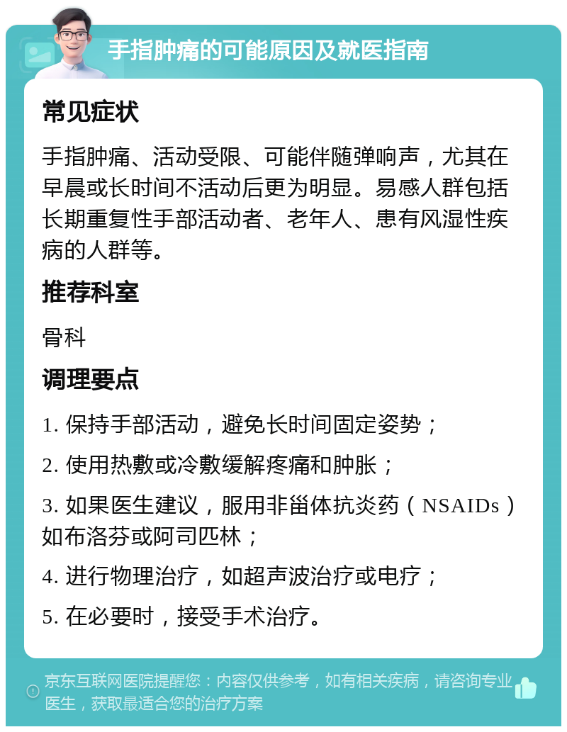 手指肿痛的可能原因及就医指南 常见症状 手指肿痛、活动受限、可能伴随弹响声，尤其在早晨或长时间不活动后更为明显。易感人群包括长期重复性手部活动者、老年人、患有风湿性疾病的人群等。 推荐科室 骨科 调理要点 1. 保持手部活动，避免长时间固定姿势； 2. 使用热敷或冷敷缓解疼痛和肿胀； 3. 如果医生建议，服用非甾体抗炎药（NSAIDs）如布洛芬或阿司匹林； 4. 进行物理治疗，如超声波治疗或电疗； 5. 在必要时，接受手术治疗。