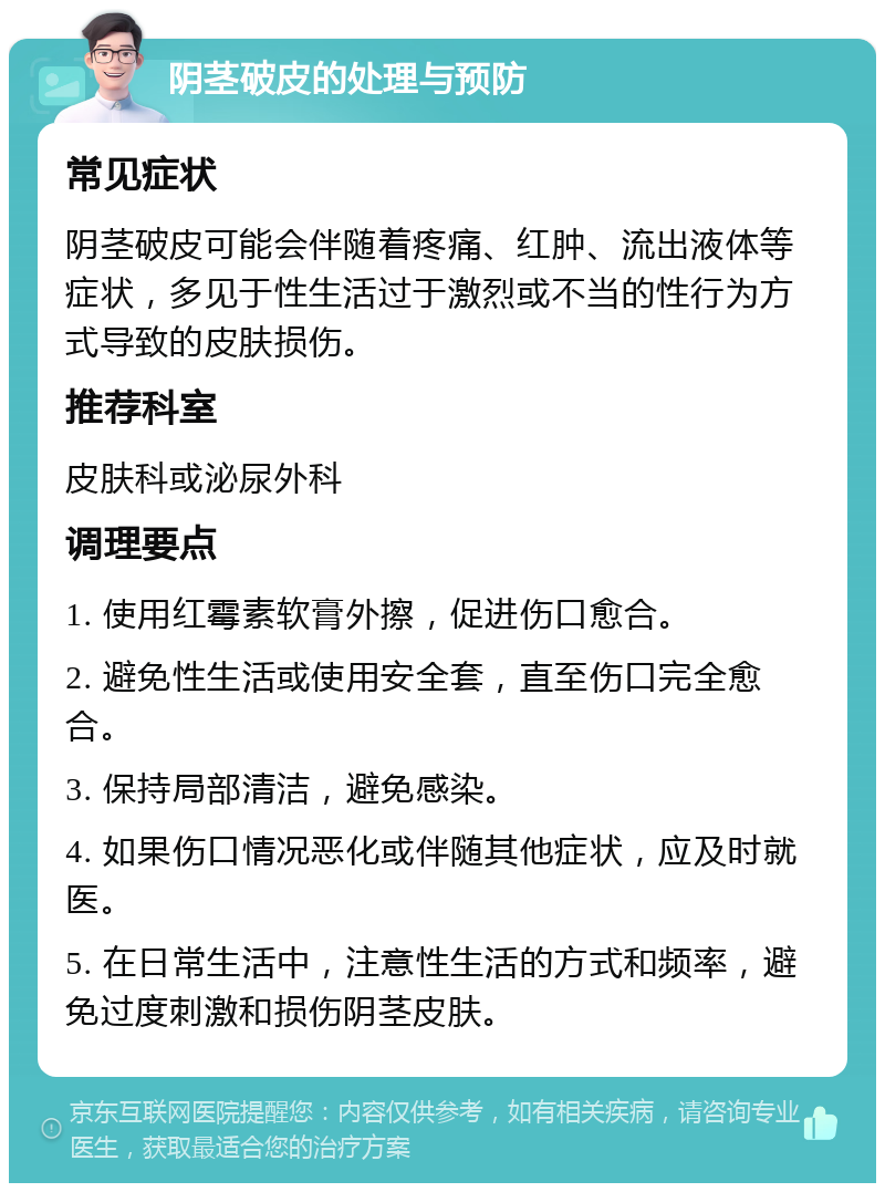 阴茎破皮的处理与预防 常见症状 阴茎破皮可能会伴随着疼痛、红肿、流出液体等症状，多见于性生活过于激烈或不当的性行为方式导致的皮肤损伤。 推荐科室 皮肤科或泌尿外科 调理要点 1. 使用红霉素软膏外擦，促进伤口愈合。 2. 避免性生活或使用安全套，直至伤口完全愈合。 3. 保持局部清洁，避免感染。 4. 如果伤口情况恶化或伴随其他症状，应及时就医。 5. 在日常生活中，注意性生活的方式和频率，避免过度刺激和损伤阴茎皮肤。