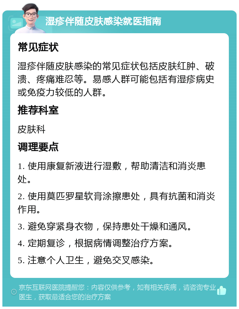 湿疹伴随皮肤感染就医指南 常见症状 湿疹伴随皮肤感染的常见症状包括皮肤红肿、破溃、疼痛难忍等。易感人群可能包括有湿疹病史或免疫力较低的人群。 推荐科室 皮肤科 调理要点 1. 使用康复新液进行湿敷，帮助清洁和消炎患处。 2. 使用莫匹罗星软膏涂擦患处，具有抗菌和消炎作用。 3. 避免穿紧身衣物，保持患处干燥和通风。 4. 定期复诊，根据病情调整治疗方案。 5. 注意个人卫生，避免交叉感染。