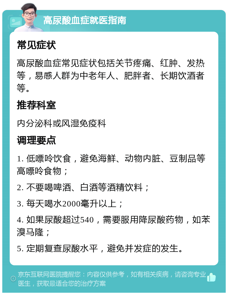 高尿酸血症就医指南 常见症状 高尿酸血症常见症状包括关节疼痛、红肿、发热等，易感人群为中老年人、肥胖者、长期饮酒者等。 推荐科室 内分泌科或风湿免疫科 调理要点 1. 低嘌呤饮食，避免海鲜、动物内脏、豆制品等高嘌呤食物； 2. 不要喝啤酒、白酒等酒精饮料； 3. 每天喝水2000毫升以上； 4. 如果尿酸超过540，需要服用降尿酸药物，如苯溴马隆； 5. 定期复查尿酸水平，避免并发症的发生。