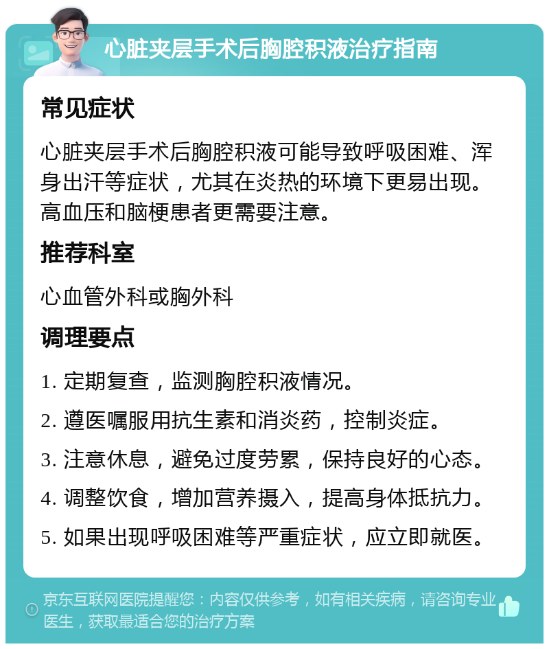 心脏夹层手术后胸腔积液治疗指南 常见症状 心脏夹层手术后胸腔积液可能导致呼吸困难、浑身出汗等症状，尤其在炎热的环境下更易出现。高血压和脑梗患者更需要注意。 推荐科室 心血管外科或胸外科 调理要点 1. 定期复查，监测胸腔积液情况。 2. 遵医嘱服用抗生素和消炎药，控制炎症。 3. 注意休息，避免过度劳累，保持良好的心态。 4. 调整饮食，增加营养摄入，提高身体抵抗力。 5. 如果出现呼吸困难等严重症状，应立即就医。