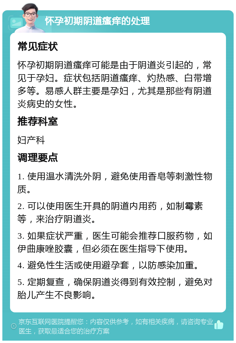 怀孕初期阴道瘙痒的处理 常见症状 怀孕初期阴道瘙痒可能是由于阴道炎引起的，常见于孕妇。症状包括阴道瘙痒、灼热感、白带增多等。易感人群主要是孕妇，尤其是那些有阴道炎病史的女性。 推荐科室 妇产科 调理要点 1. 使用温水清洗外阴，避免使用香皂等刺激性物质。 2. 可以使用医生开具的阴道内用药，如制霉素等，来治疗阴道炎。 3. 如果症状严重，医生可能会推荐口服药物，如伊曲康唑胶囊，但必须在医生指导下使用。 4. 避免性生活或使用避孕套，以防感染加重。 5. 定期复查，确保阴道炎得到有效控制，避免对胎儿产生不良影响。