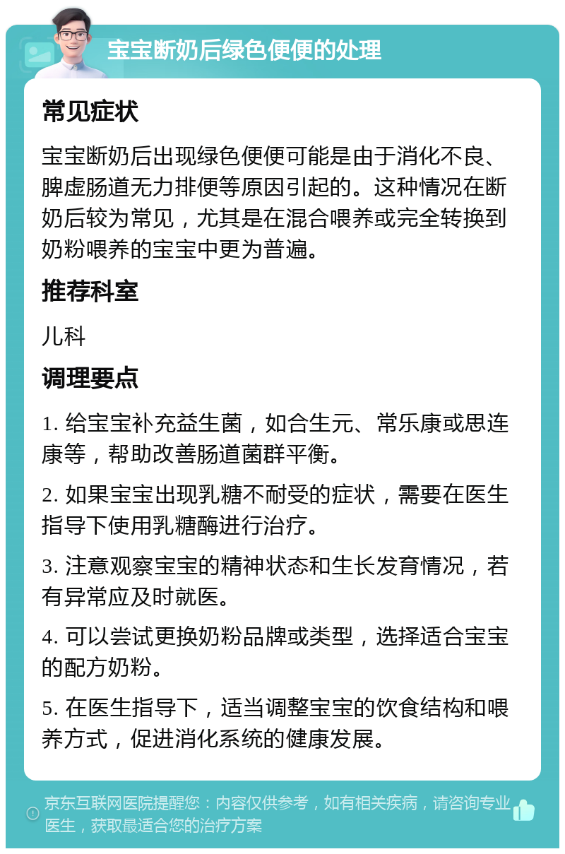 宝宝断奶后绿色便便的处理 常见症状 宝宝断奶后出现绿色便便可能是由于消化不良、脾虚肠道无力排便等原因引起的。这种情况在断奶后较为常见，尤其是在混合喂养或完全转换到奶粉喂养的宝宝中更为普遍。 推荐科室 儿科 调理要点 1. 给宝宝补充益生菌，如合生元、常乐康或思连康等，帮助改善肠道菌群平衡。 2. 如果宝宝出现乳糖不耐受的症状，需要在医生指导下使用乳糖酶进行治疗。 3. 注意观察宝宝的精神状态和生长发育情况，若有异常应及时就医。 4. 可以尝试更换奶粉品牌或类型，选择适合宝宝的配方奶粉。 5. 在医生指导下，适当调整宝宝的饮食结构和喂养方式，促进消化系统的健康发展。