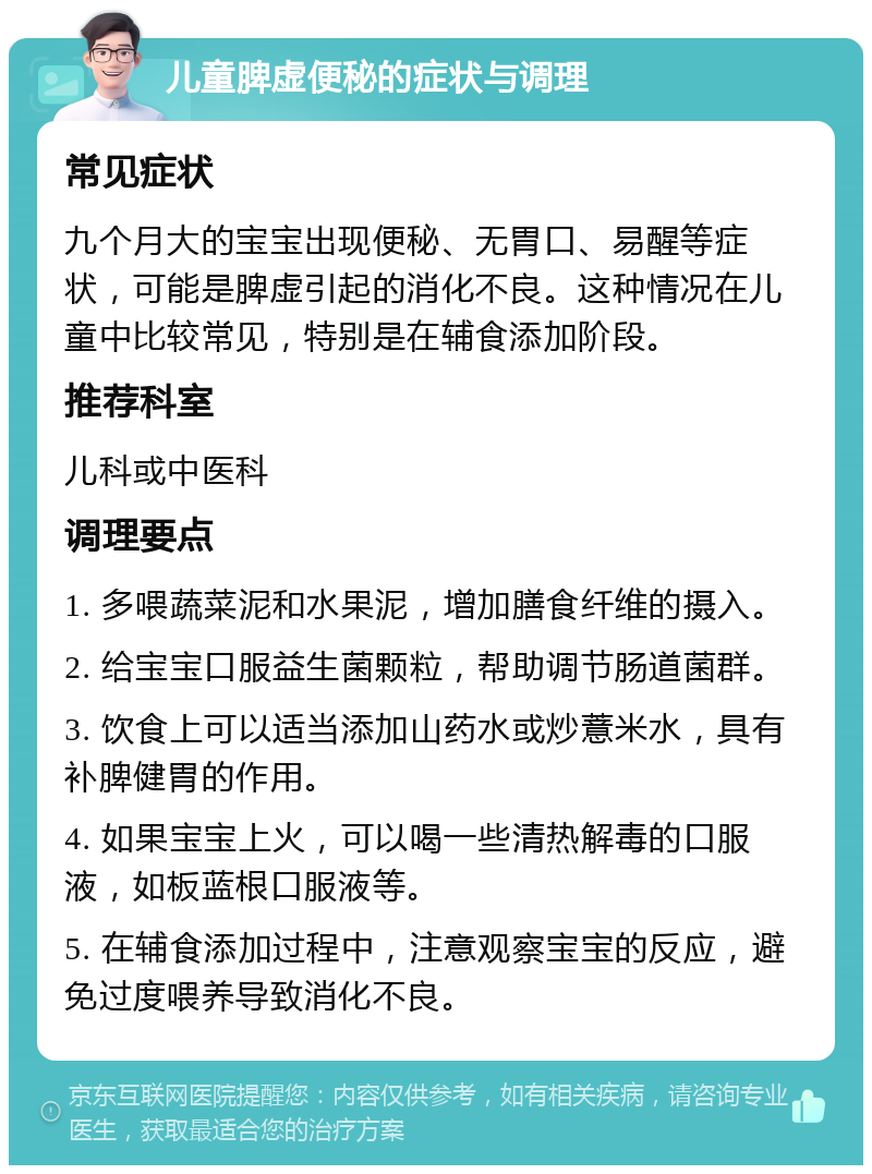 儿童脾虚便秘的症状与调理 常见症状 九个月大的宝宝出现便秘、无胃口、易醒等症状，可能是脾虚引起的消化不良。这种情况在儿童中比较常见，特别是在辅食添加阶段。 推荐科室 儿科或中医科 调理要点 1. 多喂蔬菜泥和水果泥，增加膳食纤维的摄入。 2. 给宝宝口服益生菌颗粒，帮助调节肠道菌群。 3. 饮食上可以适当添加山药水或炒薏米水，具有补脾健胃的作用。 4. 如果宝宝上火，可以喝一些清热解毒的口服液，如板蓝根口服液等。 5. 在辅食添加过程中，注意观察宝宝的反应，避免过度喂养导致消化不良。